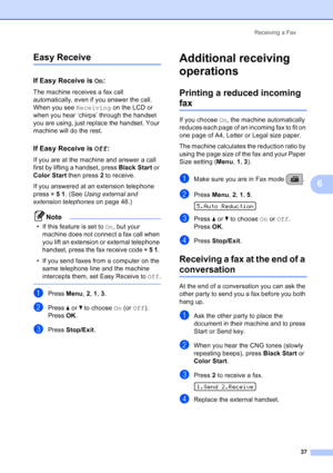 Page 51
Receiving a Fax37
6
Easy Receive6
If Easy Receive is  On:6
The machine receives a fax call 
automatically, even if you answer the call. 
When you see  Receiving on the LCD or 
when you hear ‘chirps’ through the handset 
you are using, just replace the handset. Your 
machine will do the rest. 
If Easy Receive is  Off:6
If you are at the machine and answer a call 
first by lifting a handset, press  Black Start or 
Color Start  then press  2 to receive.
If you answered at an extension telephone 
press  l 5...