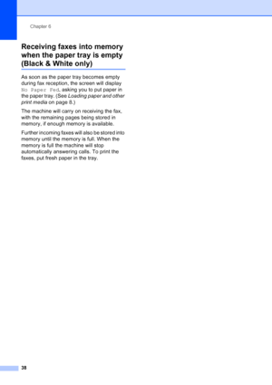 Page 52
Chapter 6
38
Receiving faxes into memory 
when the paper tray is empty 
(Black & White only)6
As soon as the paper tray becomes empty 
during fax reception, the screen will display 
No Paper Fed , asking you to put paper in 
the paper tray. (See  Loading paper and other 
print media  on page 8.)
The machine will carry on receiving the fax, 
with the remaining pages being stored in 
memory, if enough memory is available.
Further incoming faxes will also be stored into 
memory until the memory is full....