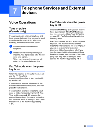 Page 53
39
7
7
Voice Operations7
Tone or pulse 
(Canada only)7
If you are using an external telephone and 
have a pulse dialing service, but need to send 
tone signals (for example, for telephone 
banking), follow the instructions below.
aLift the handset of the external 
telephone.
bPress # on the control panel of your 
machine. Any digits dialed after this will 
send tone signals.
When you hang up, the machine will 
return to the pulse dialing service.
Fax/Tel mode when the power 
key is on7
When the machine...