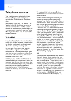 Page 54
Chapter 7
40
Telephone services7
Your machine supports the Caller ID and 
Distinctive Ring subscriber telephone 
services that some telephone companies 
offer.
Features like Voice Mail, Call Waiting, Call 
Waiting/Caller ID, RingMaster, answering 
services, alarm systems or other custom 
features on one telephone line may affect the 
way your machine works. If you have Voice 
Mail on your telephone line, please read the 
following carefully.
Voice Mail7
If you have Voice Mail on the same telephone 
line...