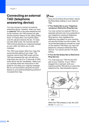 Page 58
Chapter 7
44
Connecting an external 
TAD (telephone 
answering device)
7
You may choose to connect an external 
answering device. However, when you have 
an  external  TAD on the same telephone line 
as the machine, the TAD answers all calls 
and the machine ‘listens’ for fax calling (CNG) 
tones. If it hears them, the machine takes 
over the call and receives the fax. If it does 
not hear CNG tones, the machine lets the 
TAD continue playing your outgoing message 
so your caller can leave you a voice...