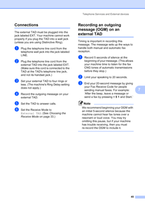Page 59
Telephone Services and External devices45
7
Connections7
The external TAD must be plugged into the 
jack labeled EXT. Your machine cannot work 
properly if you plug the TAD into a wall jack 
(unless you are using Distinctive Ring).
aPlug the telephone line cord from the 
telephone wall jack into the jack labeled 
LINE.
bPlug the telephone line cord from the 
external TAD into the jack labeled EXT. 
(Make sure this cord is connected to the 
TAD at the TADs telephone line jack, 
and not its handset...