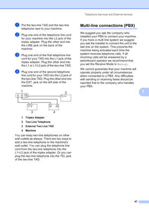 Page 61
Telephone Services and External devices47
7
aPut the two-line TAD and the two-line 
telephone next to your machine.
bPlug one end of the telephone line cord 
for your machine into the L2 jack of the 
triplex adapter. Plug the other end into 
the LINE jack on the back of the 
machine.
cPlug one end of the first telephone line 
cord for your TAD into the L1 jack of the 
triplex adapter. Plug the other end into 
the L1 or L1/L2 jack of the two-line TAD. 
dPlug one end of the second telephone 
line cord for...