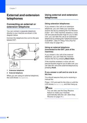 Page 62
Chapter 7
48
External and extension 
telephones
7
Connecting an external or 
extension telephone7
You can connect a separate telephone 
directly to your machine as shown in the 
diagram below.
Connect the telephone line cord to the jack 
labeled EXT.
 
1 Extension telephone
2 External telephone
When you are using an external telephone, 
the LCD shows  Telephone.
Using external and extension 
telephones7
Using extension telephones:7
If you answer a fax call at an extension 
telephone, you can make your...