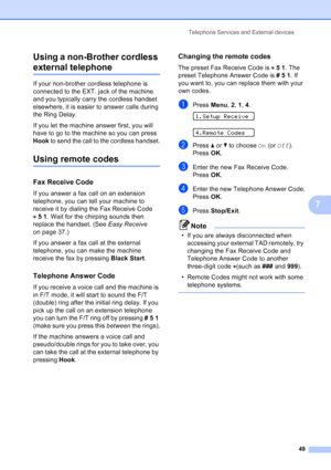 Page 63
Telephone Services and External devices49
7
Using a non-Brother cordless 
external telephone7
If your non-brother cordless telephone is 
connected to the EXT. jack of the machine 
and you typically carry the cordless handset 
elsewhere, it is easier to answer calls during 
the Ring Delay. 
If you let the machine answer first, you will 
have to go to the machine so you can press 
Hook
 to send the call to the cordless handset.
Using remote codes7
Fax Receive Code7
If you answer a fax call on an extension...