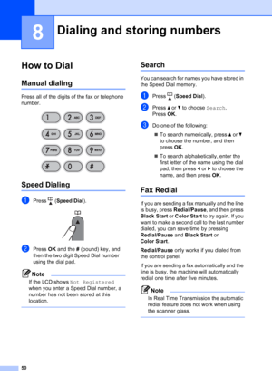 Page 64
50
8
How to Dial8
Manual dialing8
Press all of the digits of the fax or telephone 
number.
 
Speed Dialing8
aPress (Speed Dial ). 
bPress OK and the  # (pound) key, and 
then the two digit Speed Dial number 
using the dial pad.
Note
If the LCD shows  Not Registered  
when you enter a Speed Dial number, a 
number has not been stored at this 
location.
 
Search8
You can search for names you have stored in 
the Speed Dial memory.
aPress ( Speed Dial ).
bPress aor b to choose  Search.
Press  OK.
cDo one of...