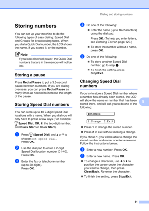 Page 65
Dialing and storing numbers51
8
Storing numbers8
You can set up your machine to do the 
following types of easy dialing: Speed Dial 
and Groups for broadcasting faxes. When 
you dial a Quick Dial number, the LCD shows 
the name, if you stored it, or the number.
Note
If you lose electrical power, the Quick Dial 
numbers that are in the memory will not be 
lost.
 
Storing a pause8
Press Redial/Pause  to put a 3.5-second 
pause between numbers. If you are dialing 
overseas, you can press  Redial/Pause as...