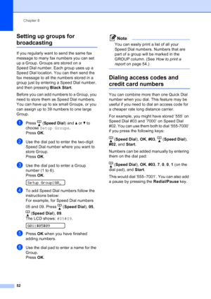 Page 66
Chapter 8
52
Setting up groups for 
broadcasting8
If you regularly want to send the same fax 
message to many fax numbers you can set 
up a Group. Groups are stored on a 
Speed Dial number. Each group uses up a 
Speed Dial location. You can then send the 
fax message to all the numbers stored in a 
group just by entering a Speed Dial number, 
and then pressing  Black Start.
Before you can add numbers to a Group, you 
need to store them as Speed Dial numbers. 
You can have up to six small Groups, or you...