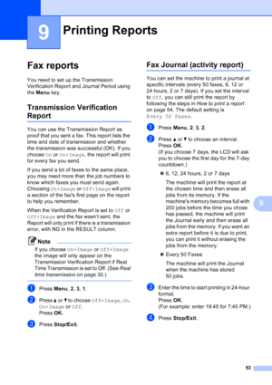 Page 67
53
9
9
Fax reports9
You need to set up the Transmission 
Verification Report and Journal Period using 
the Menu  key.
Transmission Verification 
Report9
You can use the Transmission Report as 
proof that you sent a fax. This report lists the 
time and date of transmission and whether 
the transmission was successful (OK). If you 
choose  On or  On+Image , the report will print 
for every fax you send.
If you send a lot of faxes to the same place, 
you may need more than the job numbers to 
know which...