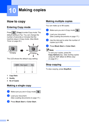 Page 70
56
10
How to copy10
Entering Copy mode10
Press (Copy) to enter Copy mode. The 
default setting is Fax. You can change the 
number of seconds or minutes that the 
machine stays in Copy mode. (See  Mode 
Timer  on page 20.)
 
The LCD shows the default copy setting:
 
1Copy Ratio
2 Quality
3 No of Copies
Making a single copy10
aMake sure you are in Copy mode  .
bLoad your document.
(See Loading documents  on page 17.)
cPress Black Start  or Color Start .
Making multiple copies10
You can make up to 99...