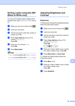 Page 75
Making copies61
10
Sorting copies using the ADF 
(Black & White only) 10
You can sort multiple copies. Pages will be 
stacked in the order 1 2 3, 1 2 3, 1 2 3, and so 
on.
aMake sure you are in Copy mode  .
bLoad your document.
cUse the dial pad to enter the number of 
copies (up to 99).
dPress 
Copy Options  and aor b to 
choose  Stack/Sort .
Press  OK.
ePress  aor b to choose  Sort. 
Press  OK.
fPress  Black Start .
Note
•Sort  is not available  with Page Layout .
• Sort  is not available  with...
