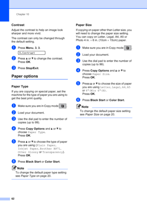 Page 76
Chapter 10
62
Contrast10
Adjust the contrast to help an image look 
sharper and more vivid.
The contrast can only be changed through 
the default setting.
aPress  Menu, 3,  3. 
3.Contrast
bPress  aor b to change the contrast. 
Press  OK.
cPress  Stop/Exit .
Paper options10
Paper Type10
If you are copying on special paper, set the 
machine for the type of paper you are using to 
get the best print quality.
aMake sure you are in Copy mode  . 
bLoad your document.
cUse the dial pad to enter the number of...