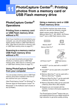 Page 78
64
11
PhotoCapture Center® 
Operations
11
Printing from a memory card 
or USB Flash memory drive 
without a PC11
Even if your machine is not connected to your 
computer, you can print photos directly from 
digital camera media or USB Flash Memory 
drive. (See  How to print from a memory card 
or USB Flash memory drive  on page 67.)
Scanning to a memory card or 
USB Flash memory drive 
without a PC11
You can scan documents and save them 
directly to a memory card or USB Flash 
memory drive. (See Scan to...