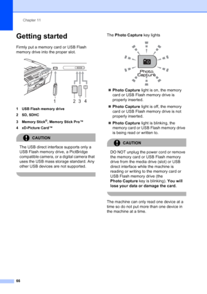 Page 80
Chapter 11
66
Getting started11
Firmly put a memory card or USB Flash 
memory drive into the proper slot.
 
1 USB Flash memory drive
2SD, SDHC
3 Memory Stick
®, Memory Stick Pro™
4 xD-Picture Card™
CAUTION 
The USB direct interface supports only a 
USB Flash memory drive, a PictBridge 
compatible camera, or a digital camera that 
uses the USB mass storage standard. Any 
other USB devices are not supported.
 
The  Photo Capture  key lights
 
„Photo Capture  light is on, the memory 
card or USB Flash...