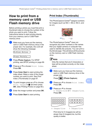 Page 81
PhotoCapture Center®: Printing photos from a memory card or USB Flash memory drive67
11
How to print from a 
memory card or USB 
Flash memory drive
11
Before printing a photo you must first print a 
thumbnail index to choose the number of the 
photo you want to print. Follow the 
instructions below to start printing directly 
from your memory card or USB Flash 
memory drive:
aMake sure you have put the memory 
card or USB Flash memory drive in the 
proper slot. For example, the LCD will 
show the...