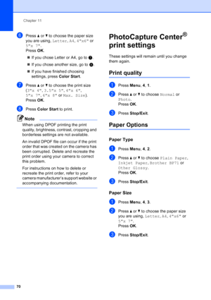 Page 84
Chapter 11
70
fPress  aor b to choose the paper size 
you are using,  Letter, A4 , 4x6  or 
5x 7 .
Press  OK.
„ If you chose Letter or A4, go to  g.
„ If you chose another size, go to  h.
„ If you have finished choosing 
settings, press  Color Start.
gPress a or  b to choose the print size 
( 3x 4 , 3.5x 5 , 4x 6 , 
5x 7 , 6x 8  or Max. Size ). 
Press  OK.
hPress  Color Start  to print.
Note
When using DPOF printing the print 
quality, brightness, contrast, cropping and 
borderless settings are not...