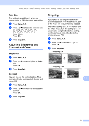 Page 85
PhotoCapture Center®: Printing photos from a memory card or USB Flash memory drive71
11
Print Size11
This setting is available only when you 
choose Letter or A4 in the paper size setting.
aPress Menu, 4, 4 .
bPress  aor b to choose the print size you 
are using,  3x 4, 3.5x 5 , 
4x 6 , 5x 7 , 6x 8  or 
Max. Size . 
Press  OK.
cPress  Stop/Exit .
Adjusting Brightness and 
Contrast and Color11
Brightness11
aPress Menu, 4, 5 .
bPress  aor b to make a lighter or darker 
print.
Press  OK.
cPress  Stop/Exit...