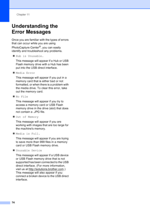 Page 88
Chapter 11
74
Understanding the 
Error Messages
11
Once you are familiar with the types of errors 
that can occur while you are using 
PhotoCapture Center
®, you can easily 
identify and troubleshoot any problems.
„ Hub is Unusable.
This message will appear if a Hub or USB 
Flash memory drive with a Hub has been 
put into the USB direct interface.
„ Media Error
This message will appear if you put in a 
memory card that is either bad or not 
formatted, or when there is a problem with 
the media drive. To...