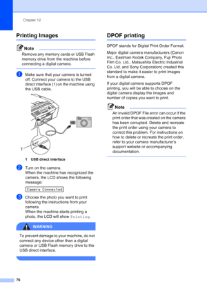 Page 90
Chapter 12
76
Printing Images12
Note
Remove any memory cards or USB Flash 
memory drive from the machine before 
connecting a digital camera.
 
aMake sure that your camera is turned 
off. Connect your camera to the USB 
direct interface (1) on the machine using 
the USB cable.
 
1 USB direct interface
bTurn on the camera.
When the machine has recognized the 
camera, the LCD shows the following 
message:
 
Camera Connected
cChoose the photo you want to print 
following the instructions from your...