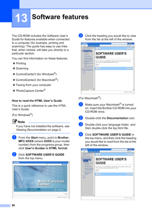 Page 94
80
13
The CD-ROM includes the Software User’s 
Guide for features available when connected 
to a computer (for example, printing and 
scanning). The guide has easy to use links 
that, when clicked, will take you directly to a 
particular section.
You can find information on these features:„ Printing
„ Scanning
„ ControlCenter3 (for Windows
®)
„ ControlCenter2 (for Macintosh
®)
„ Faxing from your computer
„ PhotoCapture Center
® 
How to read the HTML User’s Guide 
This is a quick reference to use the...