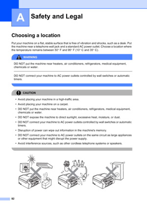 Page 96
82
A
Choosing a locationA
Put your machine on a flat, stable surface that is free of vibration and shocks, such as a desk. Put 
the machine near a telephone wall jack and a standard AC power outlet. Choose a location where 
the temperature remains between 50°F and 95 °F (10 °C and 35 °C).
WARNING 
DO NOT put the machine near heaters, air conditioners, refrigerators, medical equipment, 
chemicals or water. 
  
DO NOT connect your machine to AC power outlets controlled by wall switches or automatic...