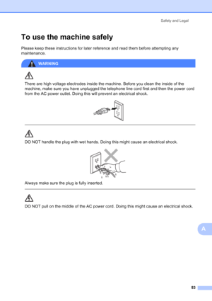 Page 97
Safety and Legal83
A
To use the machine safelyA
Please keep these instructions for later reference and read them before attempting any 
maintenance.
WARNING 
There are high voltage electrodes inside the machine. Before you clean the inside of the 
machine, make sure you have unplugged the telephone line cord first and then the power cord 
from the AC power outlet. Doing this will prevent an electrical shock.
 
 
 
DO NOT handle the plug with wet hands. Doing this might cause an electrical shock....