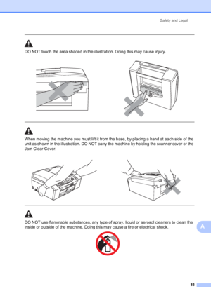 Page 99
Safety and Legal85
A
 
DO NOT touch the area shaded in the illustration. Doing this may cause injury.
  
When moving the machine you must lift it from the base, by placing a hand at each side of the 
unit as shown in the illustration. DO NOT carry the machine by holding the scanner cover or the 
Jam Clear Cover.
  
DO NOT use flammable substances, any type of spray, liquid or aerosol cleaners to clean the 
inside or outside of the machine. Doing this may cause a fire or electrical shock.
 
 
 
 
   
 