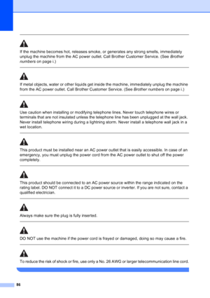 Page 100
86
 
If the machine becomes hot, releases smoke, or generates any strong smells, immediately 
unplug the machine from the AC power outlet. Call Brother Customer Service. (See Brother 
numbers  on page i.)
  
If metal objects, water or other liquids get inside the machine, immediately unplug the machine 
from the AC power outlet. Call Brother Customer Service. (See  Brother numbers on page i.)
  
Use caution when installing or modifying telephone lines. Never touch telephone wires or 
terminals that are...