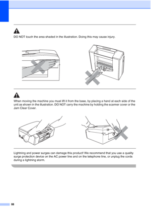 Page 10288
 
DO NOT touch the area shaded in the illustration. Doing this may cause injury.
  
When moving the machine you must lift it from the base, by placing a hand at each side of the 
unit as shown in the illustration. DO NOT carry the machine by holding the scanner cover or the 
Jam Clear Cover.
  
Lightning and power surges can damage this product! We recommend that you use a quality 
surge protection device on the AC power line and on the telephone line, or unplug the cords 
during a lightning storm....