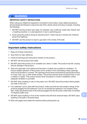 Page 103Safety and Legal
89
A
WARNING 
IMPORTANT SAFETY INSTRUCTIONS 
When using your telephone equipment connected to this product, basic safety precautions 
should always be followed to reduce the risk of fire, electric shock and injury to people, including 
the following:
1 DO NOT use this product near water, for example, near a bath tub, wash bowl, kitchen sink 
or washing machine, in a wet basement or near a swimming pool.
2 Avoid using this product during an electrical storm. There may be a remote risk of...