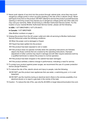 Page 10490
11 Never push objects of any kind into this product through cabinet slots, since they may touch 
dangerous voltage points or short out parts resulting in the risk of fire or electric shock. Never 
spill liquid of any kind on the product. DO NOT attempt to service this product yourself because 
opening or removing covers may expose you to dangerous voltage points and other risks and 
may void your warranty. Refer all servicing to a Brother Authorized Service Center. For the 
location of your nearest...