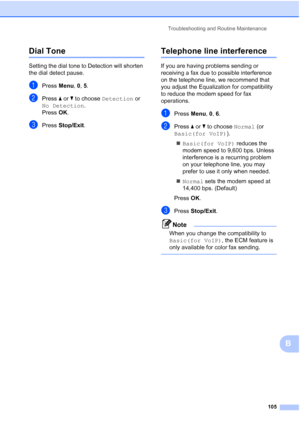 Page 119Troubleshooting and Routine Maintenance
105
B
Dial Tone B
Setting the dial tone to Detection will shorten 
the dial detect pause.
aPress Menu, 0, 5.
bPress aorb to choose Detection or 
No Detection.
Press OK.
cPress Stop/Exit.
Telephone line interferenceB
If you are having problems sending or 
receiving a fax due to possible interference 
on the telephone line, we recommend that 
you adjust the Equalization for compatibility 
to reduce the modem speed for fax 
operations.
aPress Menu, 0, 6.
bPress aorb...