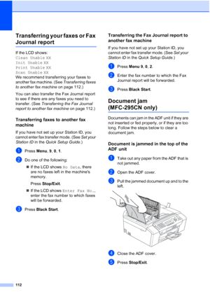 Page 126112
Transferring your faxes or Fax 
Journal reportB
If the LCD shows: 
Clean Unable XX
Init Unable XX
Print Unable XX
Scan Unable XX
We recommend transferring your faxes to 
another fax machine. (See Transferring faxes 
to another fax machine on page 112.) 
You can also transfer the Fax Journal report 
to see if there are any faxes you need to 
transfer. (See Transferring the Fax Journal 
report to another fax machine on page 112.)
Transferring faxes to another fax 
machine
B
If you have not set up your...