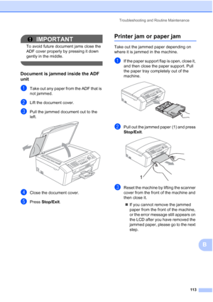 Page 127Troubleshooting and Routine Maintenance
113
B
IMPORTANT
To avoid future document jams close the 
ADF cover properly by pressing it down 
gently in the middle.
 
Document is jammed inside the ADF 
unit
B
aTake out any paper from the ADF that is 
not jammed.
bLift the document cover.
cPull the jammed document out to the 
left.
 
dClose the document cover.
ePress Stop/Exit.
Printer jam or paper jamB
Take out the jammed paper depending on 
where it is jammed in the machine.
aIf the paper support flap is...