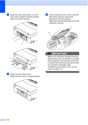 Page 128114
dOpen the Jam Clear Cover (1) at the 
back of the machine. Pull the jammed 
paper out of the machine.
 
 
eClose the Jam Clear Cover.
Make sure the cover is closed properly.
 
fLift the scanner cover (1) from the front 
side of the machine until it locks 
securely in the open position.
Make sure that jammed paper is not left 
inside the machine.
 
IMPORTANT
Before you unplug the machine from the 
power source, you can transfer your faxes 
that are stored in the memory to your PC 
or another fax...