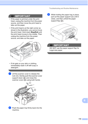 Page 129Troubleshooting and Routine Maintenance
115
B
IMPORTANT
• If the paper is jammed under the print 
head, unplug the machine from the power 
source, and then move the print head to 
take out the paper.
• If the print head is at the right corner as 
shown in the illustration, you cannot move 
the print head. Hold down Stop/Exit until 
the print head moves to the middle. Then 
unplug the machine from the power 
source, and take out the paper.
 
• If ink gets on your skin or clothing, 
immediately wash it off...