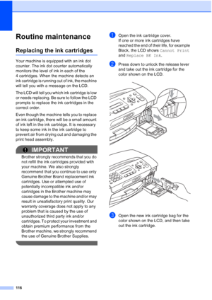 Page 130116
Routine maintenanceB
Replacing the ink cartridgesB
Your machine is equipped with an ink dot 
counter. The ink dot counter automatically 
monitors the level of ink in each of the 
4 cartridges. When the machine detects an 
ink cartridge is running out of ink, the machine 
will tell you with a message on the LCD.
The LCD will tell you which ink cartridge is low 
or needs replacing. Be sure to follow the LCD 
prompts to replace the ink cartridges in the 
correct order.
Even though the machine tells you...