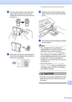 Page 131Troubleshooting and Routine Maintenance
117
B
dTurn the green knob on the protective 
yellow cap clockwise until it clicks to 
release the vacuum seal, then remove 
the cap (1).
 
 
eEach color has its own correct position. 
Insert the ink cartridge in the direction of 
the arrow on the label.
 
fGently push in the ink cartridge until it 
clicks, and then close the ink cartridge 
cover.
 
gThe machine will automatically reset the 
ink dot counter.
Note
• If you replaced an ink cartridge, for 
example...