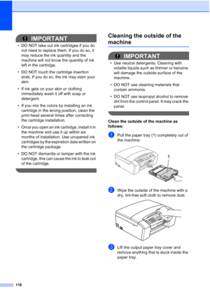 Page 132118
IMPORTANT
• DO NOT take out ink cartridges if you do 
not need to replace them. If you do so, it 
may reduce the ink quantity and the 
machine will not know the quantity of ink 
left in the cartridge.
• DO NOT touch the cartridge insertion 
slots. If you do so, the ink may stain your 
skin.
• If ink gets on your skin or clothing 
immediately wash it off with soap or 
detergent. 
• If you mix the colors by installing an ink 
cartridge in the wrong position, clean the 
print head several times after...