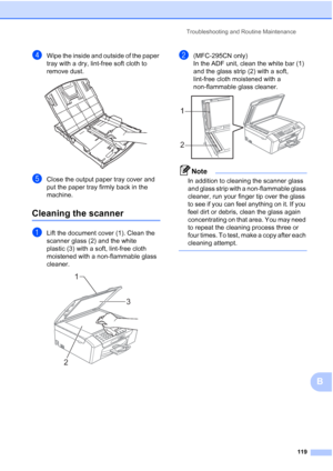 Page 133Troubleshooting and Routine Maintenance
119
B
dWipe the inside and outside of the paper 
tray with a dry, lint-free soft cloth to 
remove dust.
 
eClose the output paper tray cover and 
put the paper tray firmly back in the 
machine.
Cleaning the scannerB
aLift the document cover (1). Clean the 
scanner glass (2) and the white 
plastic (3) with a soft, lint-free cloth 
moistened with a non-flammable glass 
cleaner.
 
b(MFC-295CN only)
In the ADF unit, clean the white bar (1) 
and the glass strip (2) with...