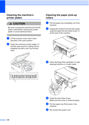 Page 134120
Cleaning the machine’s 
printer platenB
CAUTION 
Be sure to unplug the machine from the AC 
power outlet before cleaning the printer 
platen to avoid electrical shock.
 
aLift the scanner cover until it locks 
securely in the open position.
bClean the machine’s printer platen (1) 
and the area around it, wiping off any 
scattered ink with a soft, dry lint-free 
cloth.
 
Cleaning the paper pick-up 
rollersB
aPull the paper tray completely out of the 
machine.
bUnplug the machine from the AC power...