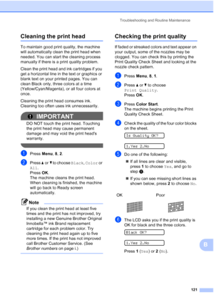 Page 135Troubleshooting and Routine Maintenance
121
B
Cleaning the print headB
To maintain good print quality, the machine 
will automatically clean the print head when 
needed. You can start the cleaning process 
manually if there is a print quality problem.
Clean the print head and ink cartridges if you 
get a horizontal line in the text or graphics or 
blank text on your printed pages. You can 
clean Black only, three colors at a time 
(Yellow/Cyan/Magenta), or all four colors at 
once.
Cleaning the print...