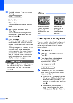 Page 136122
gThe LCD asks you if you want to start 
cleaning.
 
Start Cleaning?
 
1.Yes 2.No
Press 1 (Yes).
The machine starts cleaning the print 
head.
hAfter cleaning is finished, press 
Color Start.
The machine starts printing the Print 
Quality Check Sheet again and then 
returns to stepd. 
iPress Stop/Exit.
If you repeat this procedure at least five 
times and the print quality is still poor, 
replace the ink cartridge for the clogged 
color. 
After replacing the ink cartridge, check 
the print quality. If...