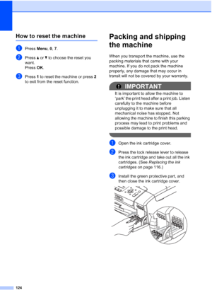 Page 138124
How to reset the machineB
aPress Menu, 0, 7.
bPress a or b to choose the reset you 
want.
Press OK.
cPress 1 to reset the machine or press 2 
to exit from the reset function.
Packing and shipping 
the machine
B
When you transport the machine, use the 
packing materials that came with your 
machine. If you do not pack the machine 
properly, any damage that may occur in 
transit will not be covered by your warranty.
IMPORTANT
It is important to allow the machine to 
‘park’ the print head after a print...