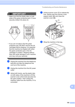 Page 139Troubleshooting and Routine Maintenance
125
B
IMPORTANT
• Make sure that the plastic tabs on both 
sides of the green protective part (1) have 
securely clicked into place (2).
• If you are not able to find the green 
protective part, DO NOT remove the ink 
cartridges before shipping. It is essential 
that the machine be shipped with either 
the green protective part or the ink 
cartridges in position. Shipping without 
them will cause damage to your machine 
and may void your warranty.
 
dUnplug the...