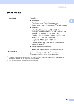 Page 161Specifications
147
D
Print mediaD
1For glossy photo paper or transparencies, we recommend removing printed pages from the output paper tray 
immediately after they exit the machine to avoid smudging.
2Use only transparencies recommended for inkjet printing.
Paper Input  Paper Tray
„Paper Type:
Plain Paper, Inkjet Paper (coated paper), 
Glossy Photo Paper
1, Transparency12 and Envelopes
„Paper size:
Letter, Legal, Executive, A4, A5, A6, JIS B5, 
Envelopes (commercial No.10, DL, C5, Monarch, JE4),
Photo...