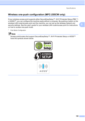 Page 173Specifications
159
D
Wireless one-push configuration (MFC-255CW only)D
If your wireless access point supports either SecureEasySetup™, Wi-Fi Protected Setup (PBC1) 
or AOSS™, you can configure the machine easily without a computer. By pushing a button on the 
wireless LAN router/access point and the machine, you can set up the wireless network and 
security settings. See the user’s guide for your wireless LAN router/access point for instructions 
on how to access one-push mode.
1Push Button...