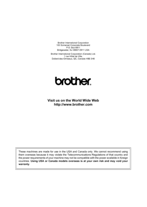 Page 180
Brother International Corporation
100 Somerset Corporate Boulevard P.O. Box 6911
Bridgewater, NJ 08807-0911 USA
Brother International Corporation (Canada) Ltd. 1 rue Hôtel de Ville,
Dollard-des-Ormeaux, QC, Canada H9B 3H6
Visit us on the World Wide Web
http://www.brother.com
These machines are made for use in the USA and Canada only. We cannot recommend using
them overseas because it may violate the Telecommunications Regulations of that country and
the power requirements of your machine may not be...