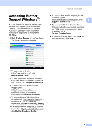 Page 19General Information
5
1
Accessing Brother 
Support (Windows
®)1
You can find all the contacts you will need, 
such as Web support (Brother Solutions 
Center), Customer Service and Brother 
Authorized Service Centers in Brother 
numbers on page i and on the Brother 
CD-ROM.
„Click Brother Support on the Top Menu. 
The following screen will appear:
 
„To access our web site 
(http://www.brother.com
), click 
Brother Home Page.
„To view all Brother Numbers, including 
Customer Service numbers for the USA...