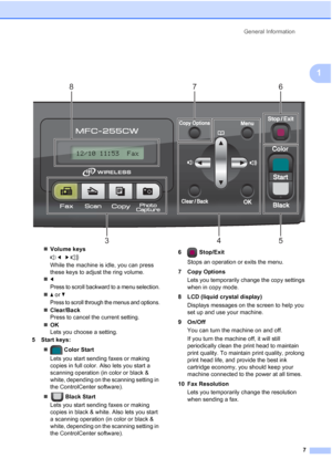 Page 21General Information
7
1
 
„Volume keys
 d   c 
While the machine is idle, you can press 
these keys to adjust the ring volume.
„d
Press to scroll backward to a menu selection.
„a or b
Press to scroll through the menus and options.
„Clear/Back
Press to cancel the current setting.
„OK
Lets you choose a setting.
5 Start keys:
„ Color Start
Lets you start sending faxes or making 
copies in full color. Also lets you start a 
scanning operation (in color or black & 
white, depending on the scanning setting in...